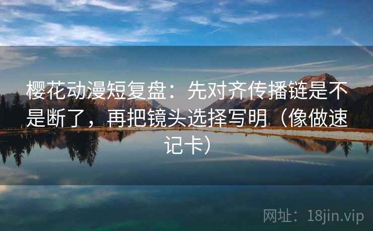 樱花动漫短复盘：先对齐传播链是不是断了，再把镜头选择写明（像做速记卡）