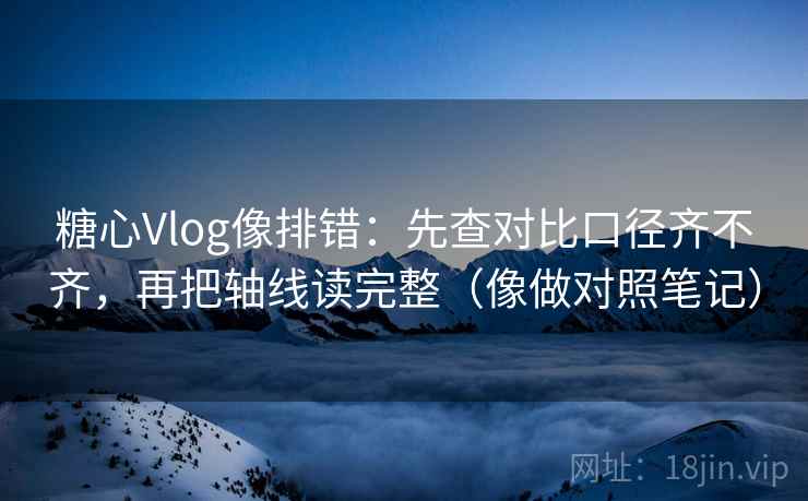 糖心Vlog像排错：先查对比口径齐不齐，再把轴线读完整（像做对照笔记）