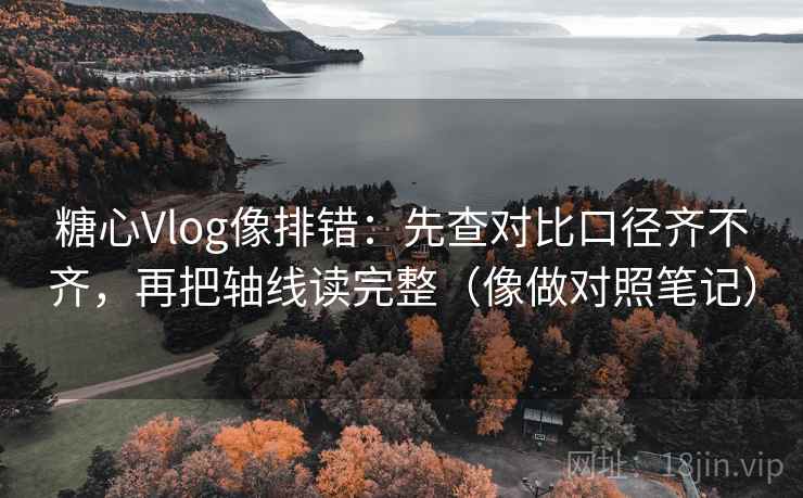 糖心Vlog像排错：先查对比口径齐不齐，再把轴线读完整（像做对照笔记）
