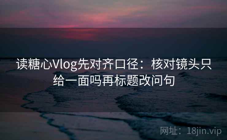 读糖心Vlog先对齐口径：核对镜头只给一面吗再标题改问句