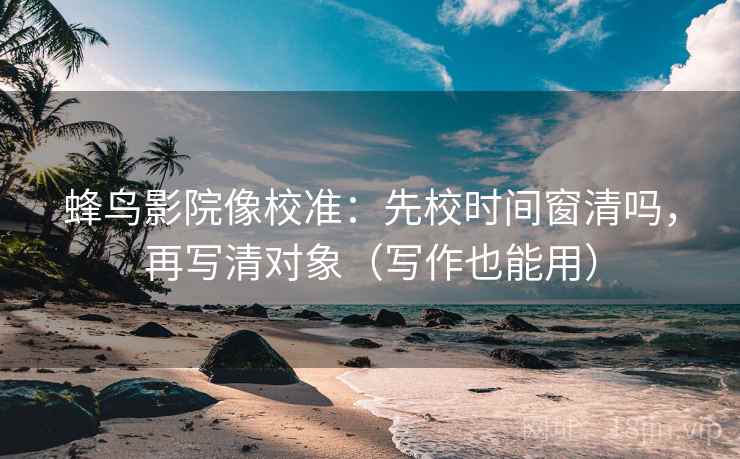 蜂鸟影院像校准：先校时间窗清吗，再写清对象（写作也能用）