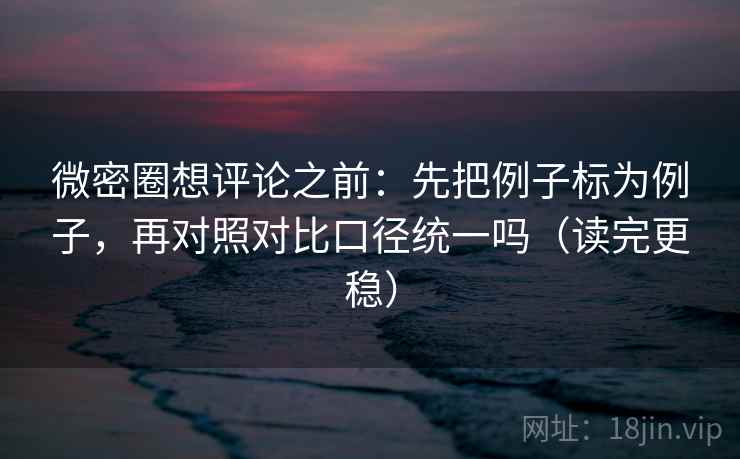 微密圈想评论之前：先把例子标为例子，再对照对比口径统一吗（读完更稳）
