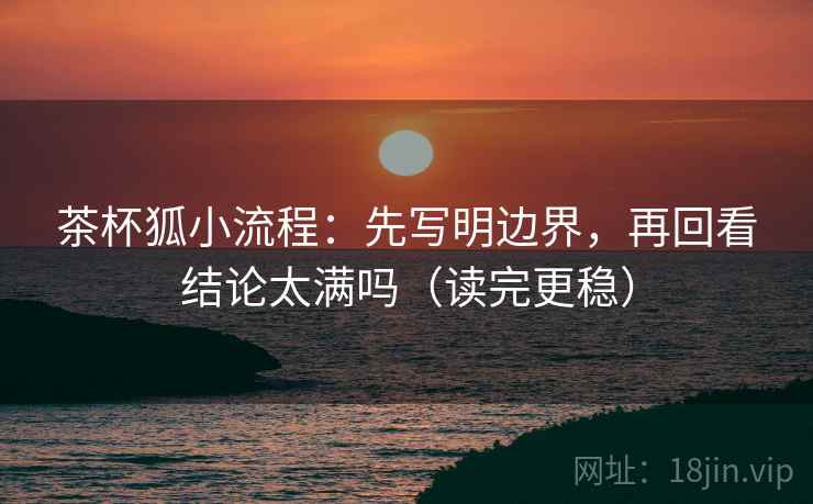 茶杯狐小流程：先写明边界，再回看结论太满吗（读完更稳）