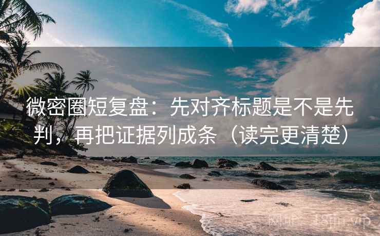 微密圈短复盘：先对齐标题是不是先判，再把证据列成条（读完更清楚）