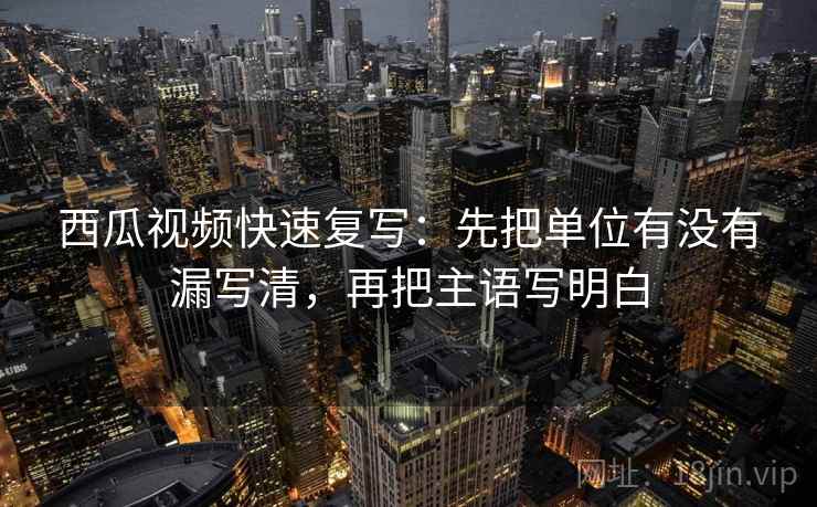 西瓜视频快速复写：先把单位有没有漏写清，再把主语写明白