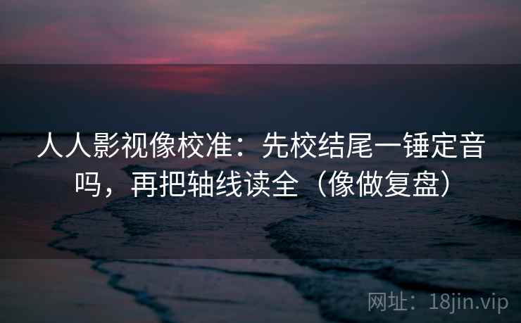 人人影视像校准：先校结尾一锤定音吗，再把轴线读全（像做复盘）