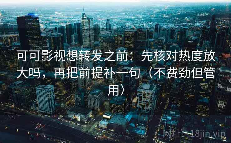 可可影视想转发之前：先核对热度放大吗，再把前提补一句（不费劲但管用）