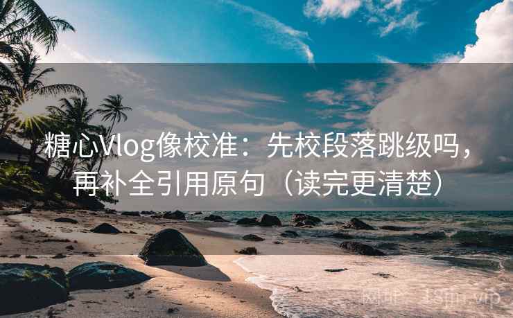 糖心Vlog像校准：先校段落跳级吗，再补全引用原句（读完更清楚）