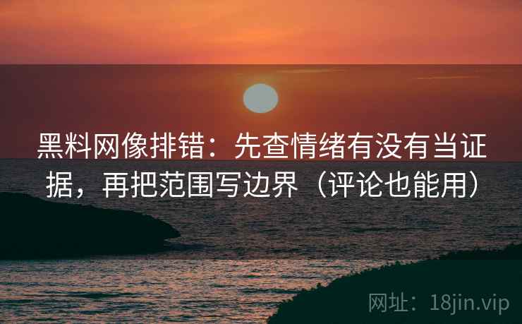 黑料网像排错：先查情绪有没有当证据，再把范围写边界（评论也能用）