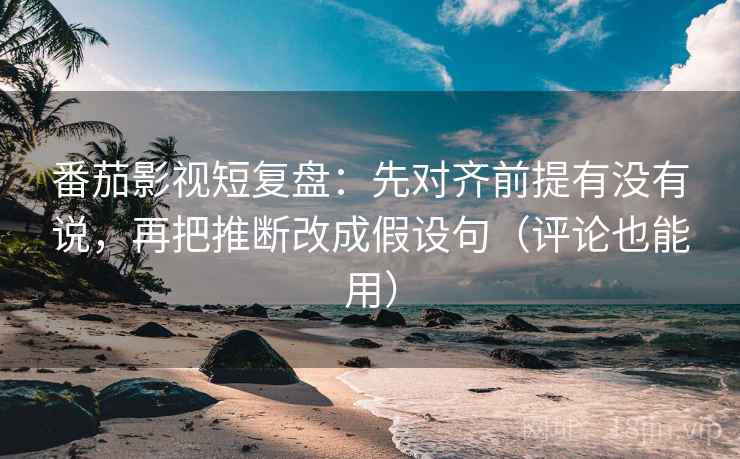 番茄影视短复盘：先对齐前提有没有说，再把推断改成假设句（评论也能用）