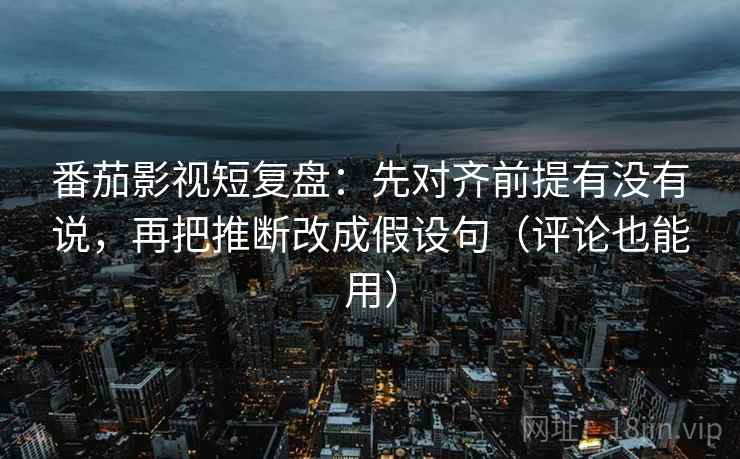 番茄影视短复盘：先对齐前提有没有说，再把推断改成假设句（评论也能用）