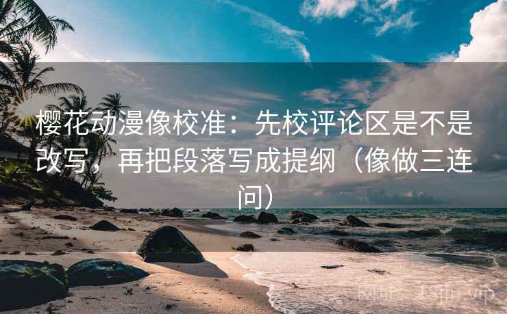 樱花动漫像校准：先校评论区是不是改写，再把段落写成提纲（像做三连问）