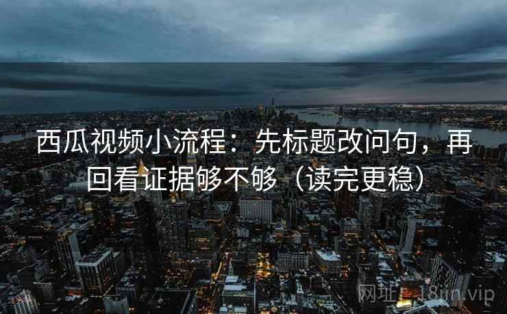 西瓜视频小流程：先标题改问句，再回看证据够不够（读完更稳）