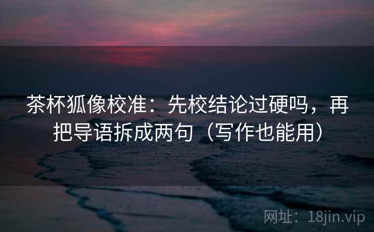 茶杯狐像校准：先校结论过硬吗，再把导语拆成两句（写作也能用）