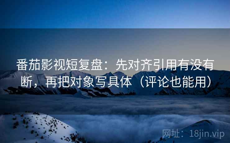 番茄影视短复盘：先对齐引用有没有断，再把对象写具体（评论也能用）