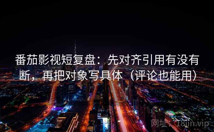 番茄影视短复盘：先对齐引用有没有断，再把对象写具体（评论也能用）