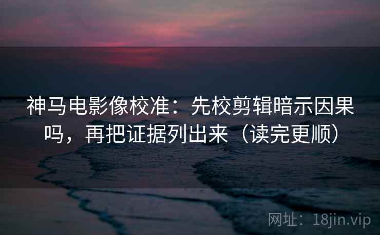 神马电影像校准：先校剪辑暗示因果吗，再把证据列出来（读完更顺）