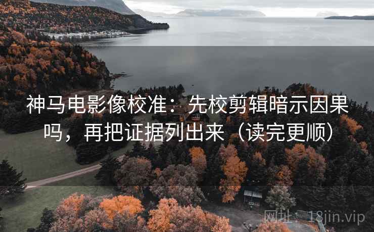 神马电影像校准：先校剪辑暗示因果吗，再把证据列出来（读完更顺）