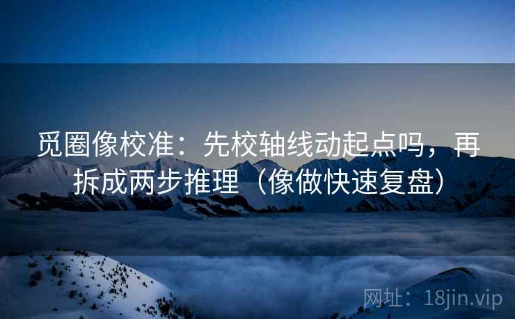 觅圈像校准：先校轴线动起点吗，再拆成两步推理（像做快速复盘）