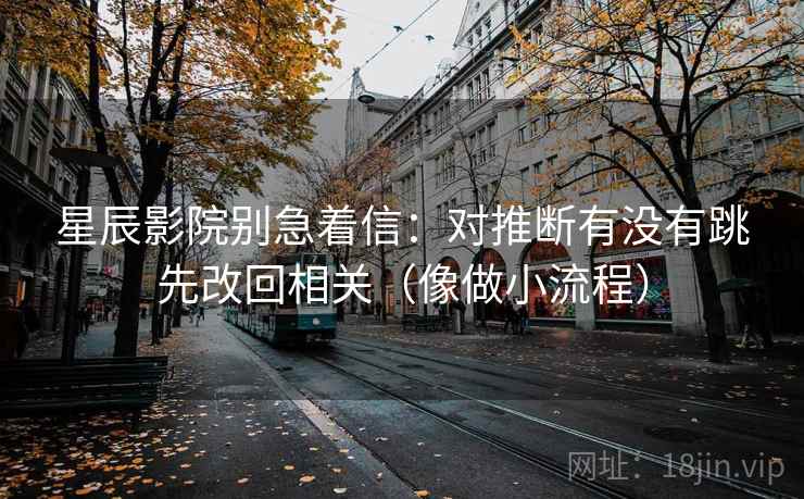 星辰影院别急着信：对推断有没有跳先改回相关（像做小流程）