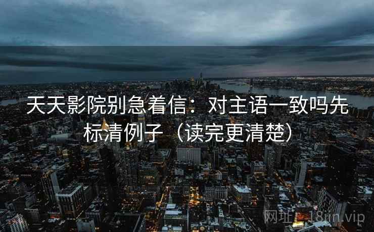 天天影院别急着信：对主语一致吗先标清例子（读完更清楚）