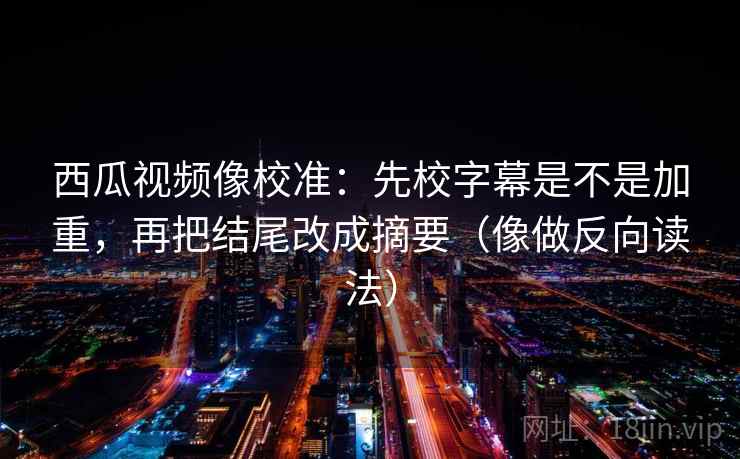西瓜视频像校准：先校字幕是不是加重，再把结尾改成摘要（像做反向读法）