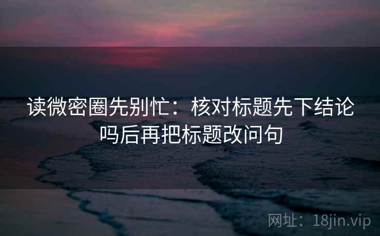 读微密圈先别忙：核对标题先下结论吗后再把标题改问句