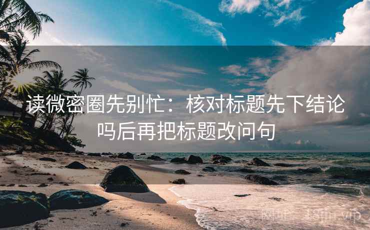 读微密圈先别忙：核对标题先下结论吗后再把标题改问句