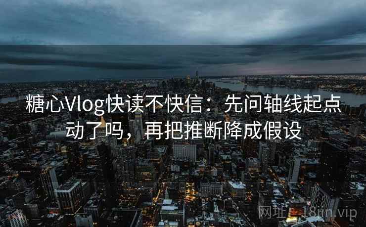 糖心Vlog快读不快信：先问轴线起点动了吗，再把推断降成假设