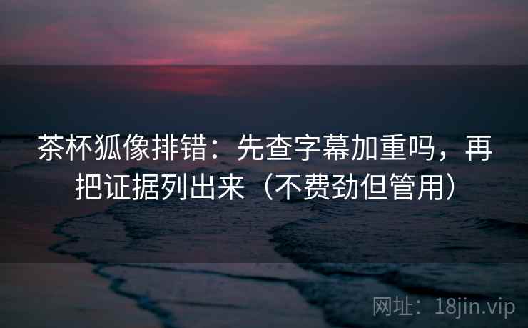 茶杯狐像排错：先查字幕加重吗，再把证据列出来（不费劲但管用）