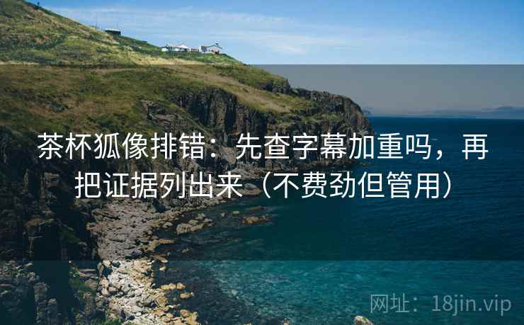 茶杯狐像排错：先查字幕加重吗，再把证据列出来（不费劲但管用）