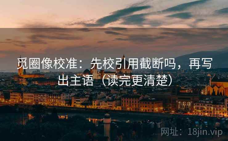 觅圈像校准：先校引用截断吗，再写出主语（读完更清楚）