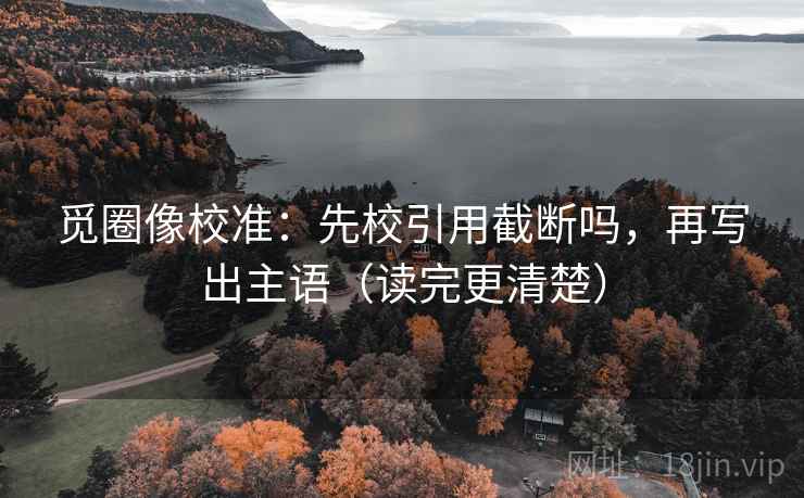 觅圈像校准：先校引用截断吗，再写出主语（读完更清楚）